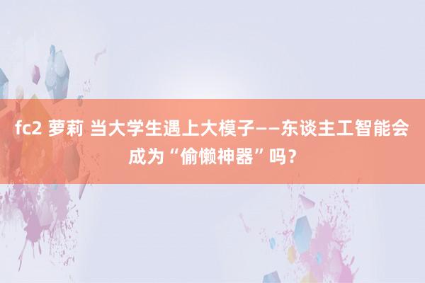 fc2 萝莉 当大学生遇上大模子——东谈主工智能会成为“偷懒神器”吗？