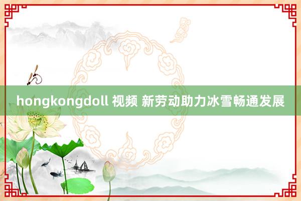 hongkongdoll 视频 新劳动助力冰雪畅通发展