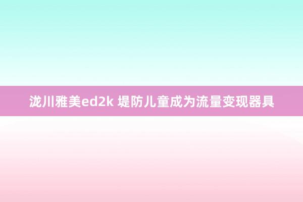泷川雅美ed2k 堤防儿童成为流量变现器具