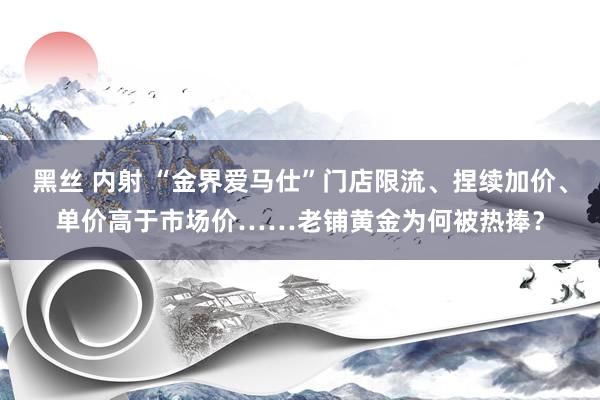 黑丝 内射 “金界爱马仕”门店限流、捏续加价、单价高于市场价……老铺黄金为何被热捧？
