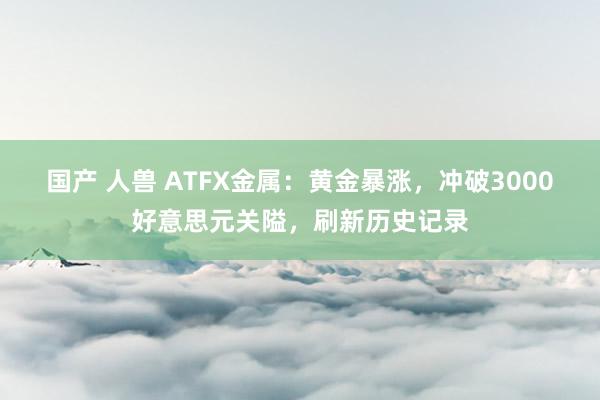 国产 人兽 ATFX金属：黄金暴涨，冲破3000好意思元关隘，刷新历史记录