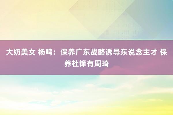大奶美女 杨鸣：保养广东战略诱导东说念主才 保养杜锋有周琦
