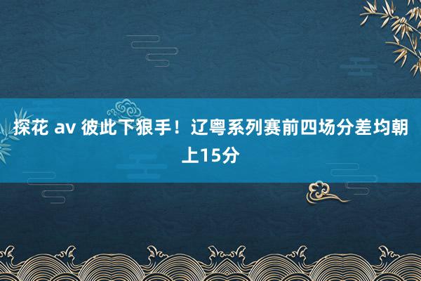 探花 av 彼此下狠手！辽粤系列赛前四场分差均朝上15分