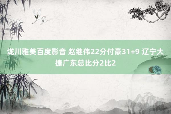 泷川雅美百度影音 赵继伟22分付豪31+9 辽宁大捷广东总比分2比2