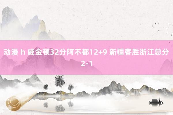 动漫 h 威金顿32分阿不都12+9 新疆客胜浙江总分2-1