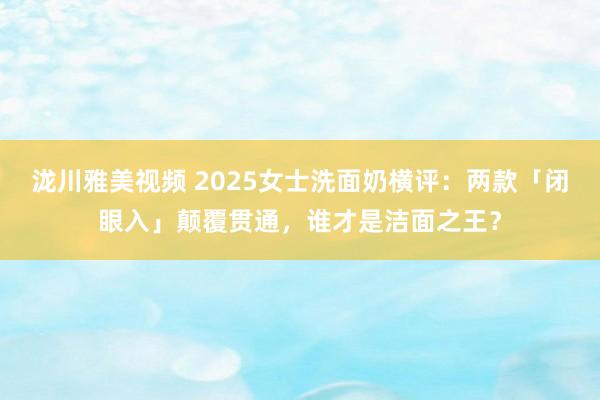 泷川雅美视频 2025女士洗面奶横评：两款「闭眼入」颠覆贯通，谁才是洁面之王？