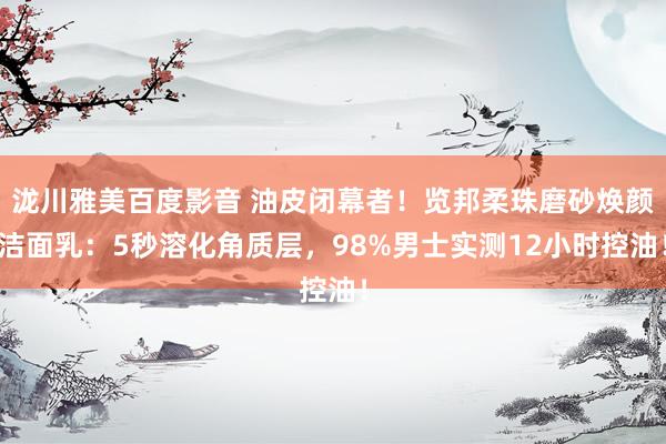 泷川雅美百度影音 油皮闭幕者！览邦柔珠磨砂焕颜洁面乳：5秒溶化角质层，98%男士实测12小时控油！