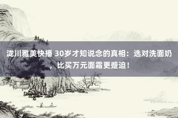 泷川雅美快播 30岁才知说念的真相：选对洗面奶，比买万元面霜更蹙迫！