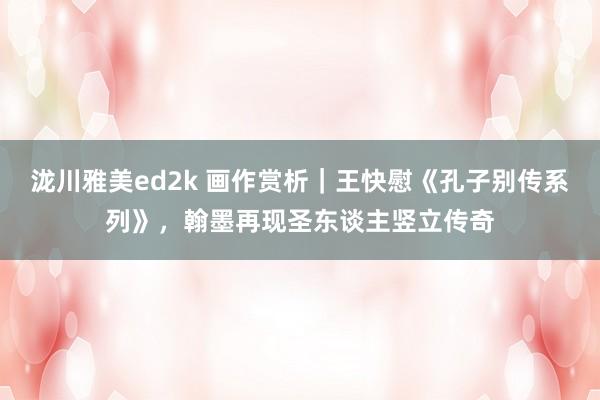泷川雅美ed2k 画作赏析｜王快慰《孔子别传系列》，翰墨再现圣东谈主竖立传奇