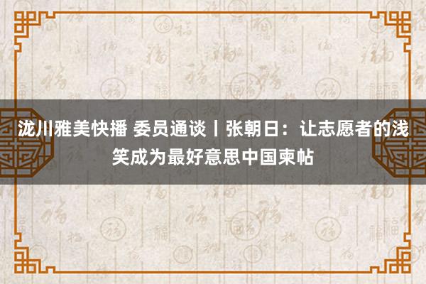 泷川雅美快播 委员通谈丨张朝日：让志愿者的浅笑成为最好意思中国柬帖