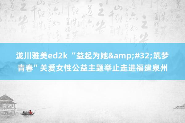 泷川雅美ed2k “益起为她&#32;筑梦青春”关爱女性公益主题举止走进福建泉州