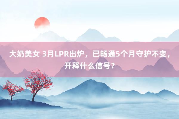 大奶美女 3月LPR出炉，已畅通5个月守护不变，开释什么信号？