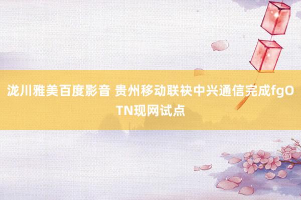 泷川雅美百度影音 贵州移动联袂中兴通信完成fgOTN现网试点