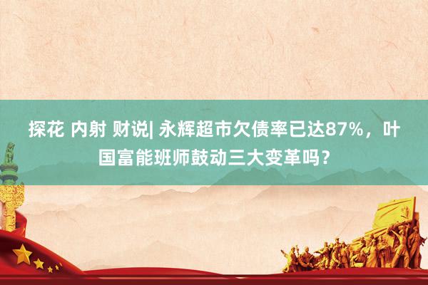 探花 内射 财说| 永辉超市欠债率已达87%，叶国富能班师鼓动三大变革吗？