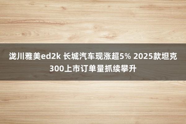 泷川雅美ed2k 长城汽车现涨超5% 2025款坦克300上市订单量抓续攀升