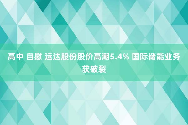 高中 自慰 运达股份股价高潮5.4% 国际储能业务获破裂