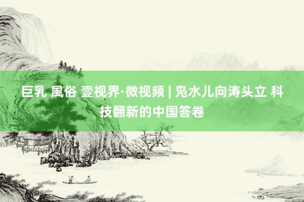 巨乳 風俗 壹视界·微视频 | 凫水儿向涛头立 科技翻新的中国答卷
