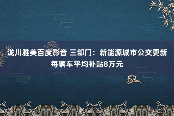 泷川雅美百度影音 三部门：新能源城市公交更新每辆车平均补贴8万元