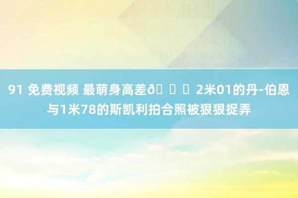 91 免费视频 最萌身高差😂2米01的丹-伯恩与1米78的斯凯利拍合照被狠狠捉弄