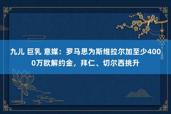 九儿 巨乳 意媒：罗马思为斯维拉尔加至少4000万欧解约金，拜仁、切尔西挑升