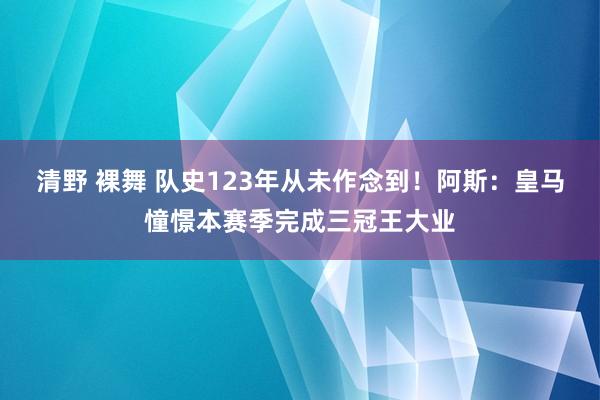 清野 裸舞 队史123年从未作念到！阿斯：皇马憧憬本赛季完成三冠王大业