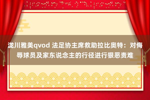 泷川雅美qvod 法足协主席救助拉比奥特：对侮辱球员及家东说念主的行径进行狠恶责难