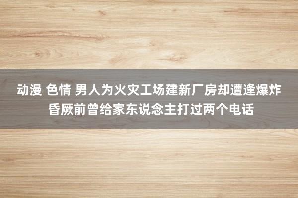动漫 色情 ﻿男人为火灾工场建新厂房却遭逢爆炸 昏厥前曾给家东说念主打过两个电话