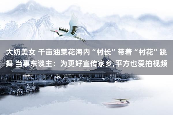 大奶美女 千亩油菜花海内“村长”带着“村花”跳舞 当事东谈主：为更好宣传家乡，平方也爱拍视频