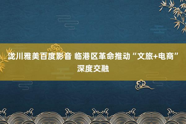 泷川雅美百度影音 临港区革命推动“文旅+电商”深度交融