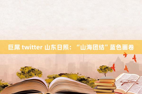 巨屌 twitter 山东日照：“山海团结”蓝色画卷