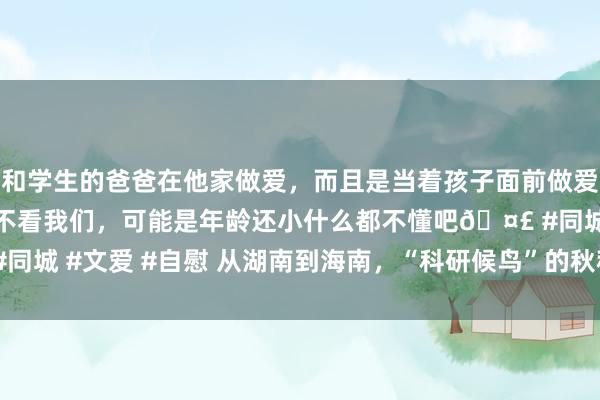 和学生的爸爸在他家做爱，而且是当着孩子面前做爱，太刺激了，孩子完全不看我们，可能是年龄还小什么都不懂吧🤣 #同城 #文爱 #自慰 从湖南到海南，“科研候鸟”的秋种春收 | 山水洲城记