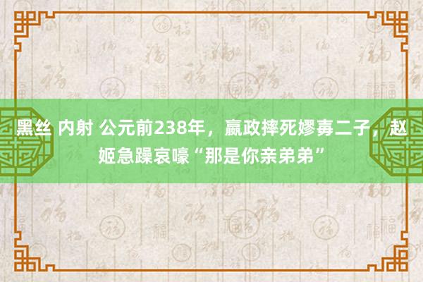 黑丝 内射 公元前238年，嬴政摔死嫪毐二子，赵姬急躁哀嚎“那是你亲弟弟”