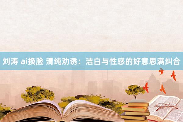刘涛 ai换脸 清纯劝诱：洁白与性感的好意思满纠合