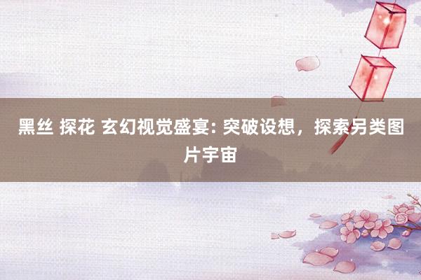 黑丝 探花 玄幻视觉盛宴: 突破设想，探索另类图片宇宙