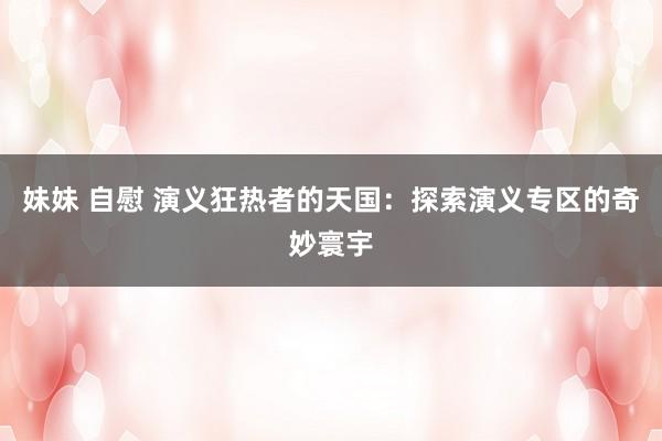 妹妹 自慰 演义狂热者的天国：探索演义专区的奇妙寰宇