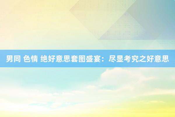 男同 色情 绝好意思套图盛宴：尽显考究之好意思