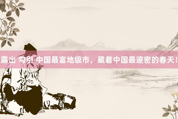 露出 勾引 中国最富地级市，藏着中国最邃密的春天！