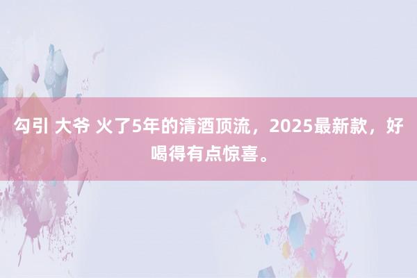 勾引 大爷 火了5年的清酒顶流，2025最新款，好喝得有点惊喜。