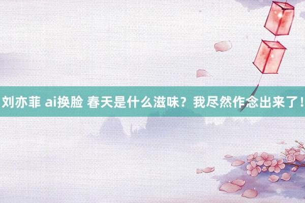 刘亦菲 ai换脸 春天是什么滋味？我尽然作念出来了！