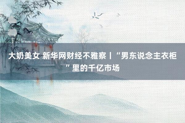 大奶美女 新华网财经不雅察丨“男东说念主衣柜”里的千亿市场