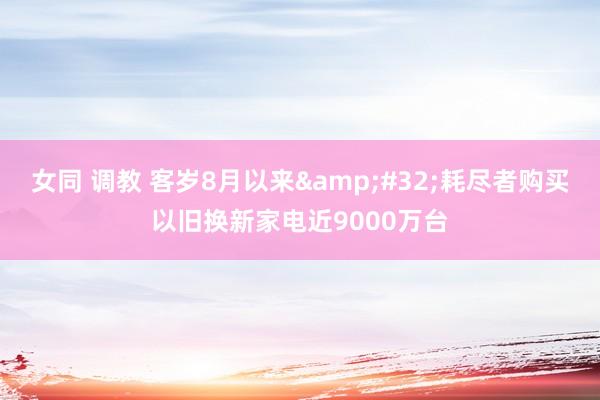 女同 调教 客岁8月以来&#32;耗尽者购买以旧换新家电近9000万台