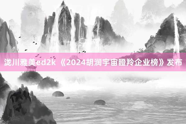 泷川雅美ed2k 《2024胡润宇宙瞪羚企业榜》发布