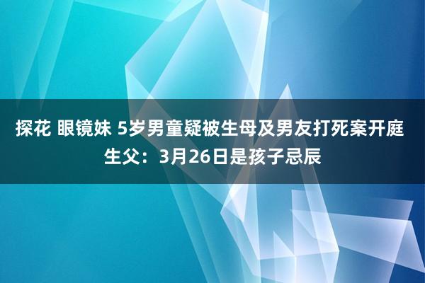 探花 眼镜妹 5岁男童疑被生母及男友打死案开庭 生父：3月26日是孩子忌辰
