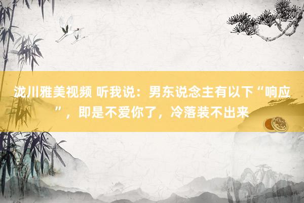 泷川雅美视频 听我说：男东说念主有以下“响应”，即是不爱你了，冷落装不出来
