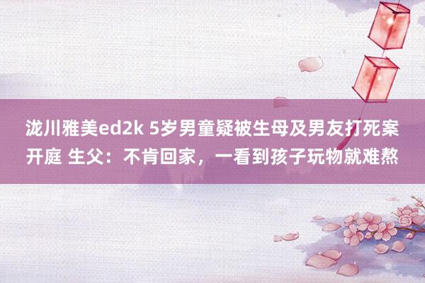 泷川雅美ed2k 5岁男童疑被生母及男友打死案开庭 生父：不肯回家，一看到孩子玩物就难熬