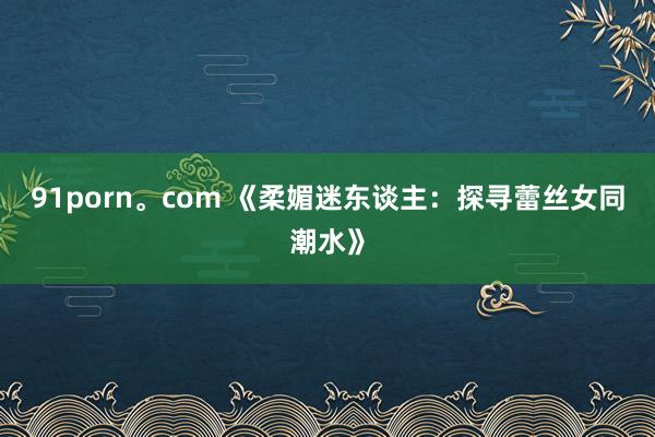 91porn。com 《柔媚迷东谈主：探寻蕾丝女同潮水》
