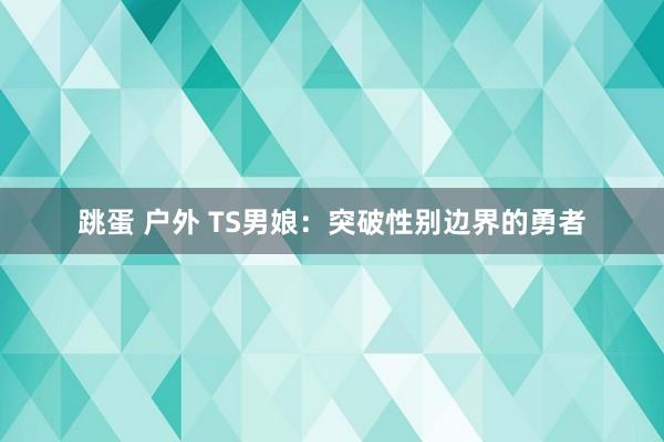 跳蛋 户外 TS男娘：突破性别边界的勇者