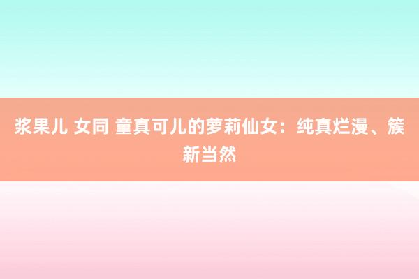 浆果儿 女同 童真可儿的萝莉仙女：纯真烂漫、簇新当然