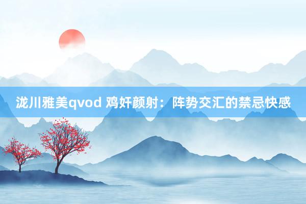 泷川雅美qvod 鸡奸颜射：阵势交汇的禁忌快感