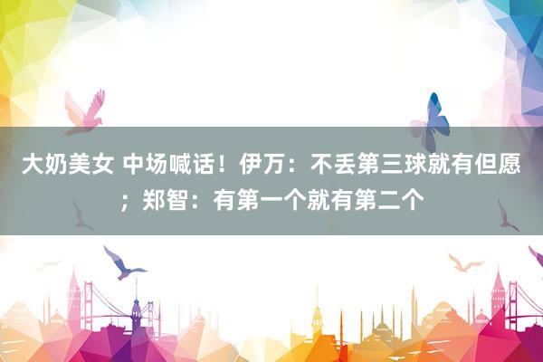 大奶美女 中场喊话！伊万：不丢第三球就有但愿；郑智：有第一个就有第二个